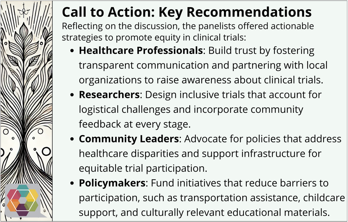 Call to Action: Key Recommendations Reflecting on the discussion, the panelists offered actionable strategies to promote rural participation in clinical trials: Healthcare Professionals: Build trust by fostering transparent communication and partnering with local organizations to raise awareness about clinical trials. Researchers: Design inclusive trials that account for logistical challenges and incorporate community feedback at every stage. Community Leaders: Advocate for policies that address healthcare issues and support infrastructure for equitable trial participation. Policymakers: Fund initiatives that reduce barriers to participation, such as transportation assistance, childcare support, and culturally relevant educational materials.